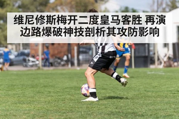 维尼修斯梅开二度皇马客胜 再演边路爆破神技剖析其攻防影响